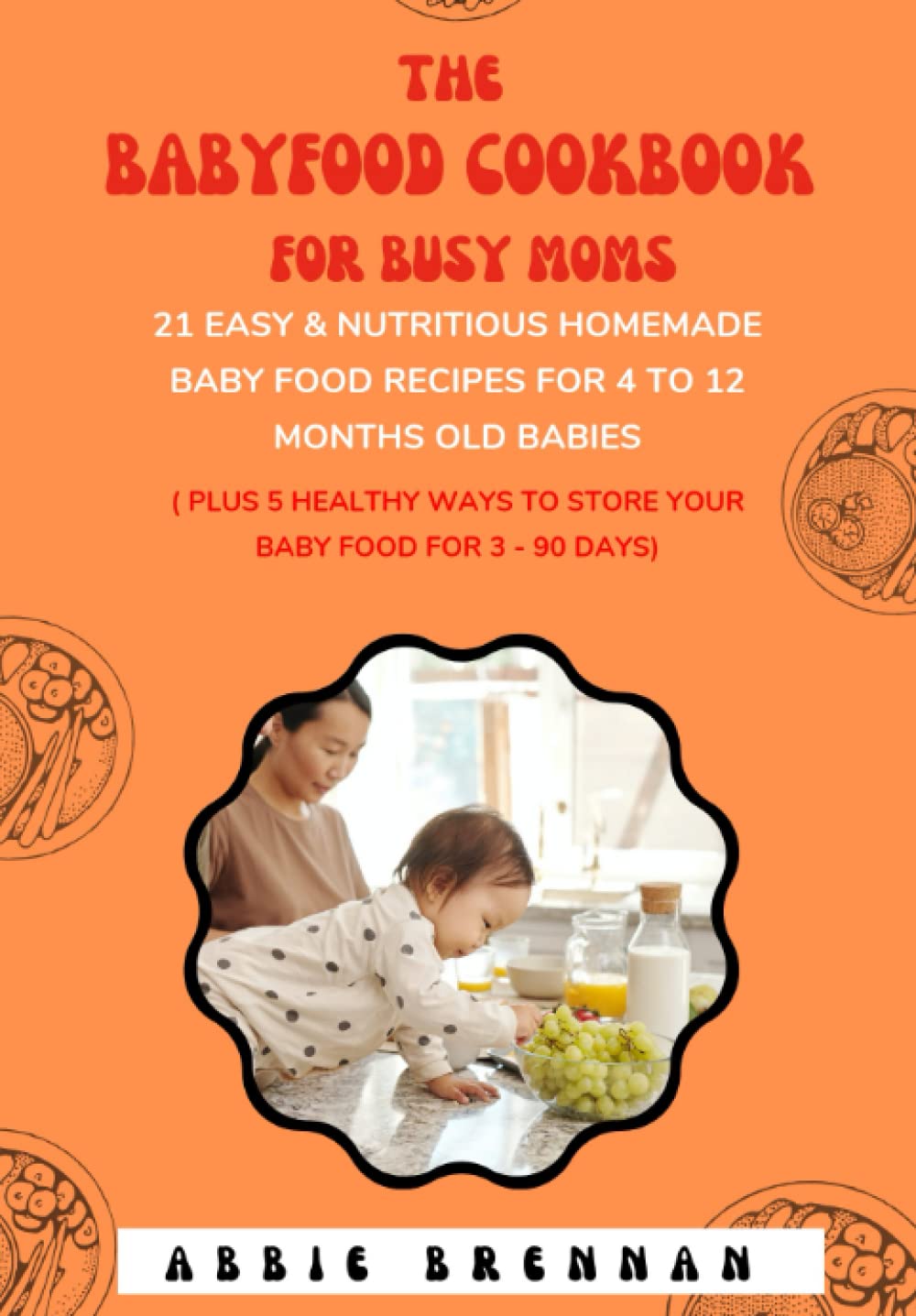The Baby Food Cookbook For Busy Moms: 21 Easy & Nutritious Homemade Baby Food Recipes For 4 To 12 Months Old Babies (Plus Ways To Store Your Baby Food For 3 – 90 Days)